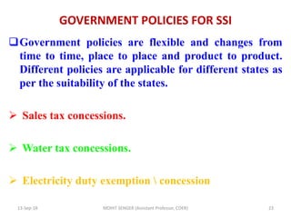 GOVERNMENT POLICIES FOR SSI
Government policies are flexible and changes from
time to time, place to place and product to product.
Different policies are applicable for different states as
per the suitability of the states.
 Sales tax concessions.
 Water tax concessions.
 Electricity duty exemption  concession
13-Sep-18 MOHIT SENGER (Assistant Professor, COER) 23
 