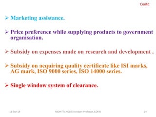  Marketing assistance.
 Price preference while supplying products to government
organisation.
 Subsidy on expenses made on research and development .
 Subsidy on acquiring quality certificate like ISI marks,
AG mark, ISO 9000 series, ISO 14000 series.
 Single window system of clearance.
13-Sep-18 MOHIT SENGER (Assistant Professor, COER) 24
Contd.
 