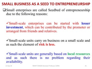 SMALL BUSINESS AS A SEED TO ENTREPRENEURSHIP
Small enterprises are called Seedbed of entrepreneurship
due to the following reasons:
Small-scale enterprises can be started with lesser
investment, which can be contributed by the promoter or
arranged from friends and relatives.
Small-scale units carry on business on a small scale and
as such the element of risk is less.
Small-scale units are generally based on local resources
and as such there is no problem regarding their
availability.
13-Sep-18 MOHIT SENGER (Assistant Professor, COER) 25
 