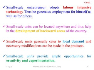  Small-scale entrepreneur adopts labour intensive
technology Thus he generates employment for himself as
well as for others.
 Small-scale units can be located anywhere and thus help
in the development of backward areas of the country.
 Small-scale units generally cater to local demand and
necessary modifications can be made in the products.
 Small-scale units provide ample opportunities for
creativity and experimentation.
13-Sep-18 MOHIT SENGER (Assistant Professor, COER) 26
Contd.
 