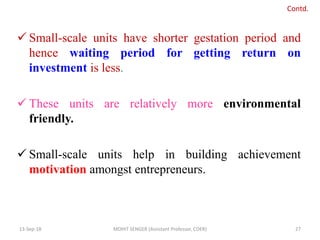  Small-scale units have shorter gestation period and
hence waiting period for getting return on
investment is less.
 These units are relatively more environmental
friendly.
 Small-scale units help in building achievement
motivation amongst entrepreneurs.
13-Sep-18 MOHIT SENGER (Assistant Professor, COER) 27
Contd.
 
