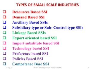 TYPES OF SMALL SCALE INDUSTRIES
 Resources Based SSI
 Demand Based SSI
 Ancillary Based SSIs
 Subsidiary type or Sub- Control type SSIs
 Linkage Based SSIs
 Export oriented based SSI
 Import substitute based SSI
 Technology based SSI
 Preference based SSI
 Policies Based SSI
 Competence Base SSI
13-Sep-18 MOHIT SENGER (Assistant Professor, COER) 28
 