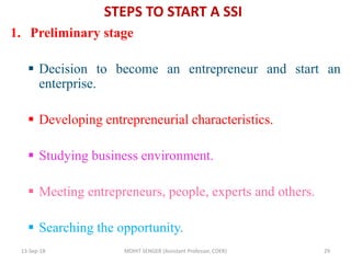 STEPS TO START A SSI
1. Preliminary stage
 Decision to become an entrepreneur and start an
enterprise.
 Developing entrepreneurial characteristics.
 Studying business environment.
 Meeting entrepreneurs, people, experts and others.
 Searching the opportunity.
13-Sep-18 MOHIT SENGER (Assistant Professor, COER) 29
 