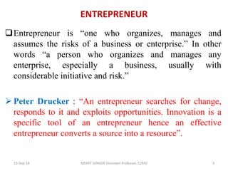 ENTREPRENEUR
Entrepreneur is “one who organizes, manages and
assumes the risks of a business or enterprise.” In other
words “a person who organizes and manages any
enterprise, especially a business, usually with
considerable initiative and risk.”
 Peter Drucker : “An entrepreneur searches for change,
responds to it and exploits opportunities. Innovation is a
specific tool of an entrepreneur hence an effective
entrepreneur converts a source into a resource”.
13-Sep-18 MOHIT SENGER (Assistant Professor, COER) 3
 