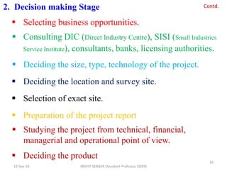 2. Decision making Stage
 Selecting business opportunities.
 Consulting DIC (Direct Industry Centre), SISI (Small Industries
Service Institute), consultants, banks, licensing authorities.
 Deciding the size, type, technology of the project.
 Deciding the location and survey site.
 Selection of exact site.
 Preparation of the project report
 Studying the project from technical, financial,
managerial and operational point of view.
 Deciding the product
13-Sep-18 MOHIT SENGER (Assistant Professor, COER)
30
Contd.
 