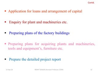  Application for loans and arrangement of capital
 Enquiry for plant and machineries etc.
 Preparing plans of the factory buildings
 Preparing plans for acquiring plants and machineries,
tools and equipment’s, furniture etc.
 Prepare the detailed project report
13-Sep-18 MOHIT SENGER (Assistant Professor, COER) 32
Contd.
 