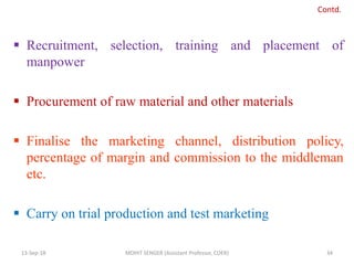  Recruitment, selection, training and placement of
manpower
 Procurement of raw material and other materials
 Finalise the marketing channel, distribution policy,
percentage of margin and commission to the middleman
etc.
 Carry on trial production and test marketing
13-Sep-18 MOHIT SENGER (Assistant Professor, COER) 34
Contd.
 