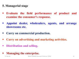 13-Sep-18 MOHIT SENGER (Assistant Professor, COER) 35
5. Managerial stage
 Evaluate the field performance of product and
examine the consumer's response.
 Appoint dealer, wholesalers, agents, and arrange
showrooms etc.
 Carry on commercial production.
 Carry on advertising and marketing activities.
 Distribution and selling.
 Managing the enterprise.
 