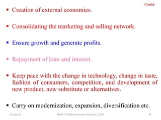  Creation of external economies.
 Consolidating the marketing and selling network.
 Ensure growth and generate profits.
 Repayment of loan and interest.
 Keep pace with the change in technology, change in taste,
fashion of consumers, competition, and development of
new product, new substitute or alternatives.
 Carry on modernization, expansion, diversification etc.
13-Sep-18 MOHIT SENGER (Assistant Professor, COER) 36
Contd.
 