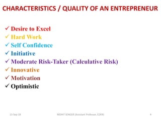 CHARACTERISTICS / QUALITY OF AN ENTREPRENEUR
 Desire to Excel
 Hard Work
 Self Confidence
 Initiative
 Moderate Risk-Taker (Calculative Risk)
 Innovative
 Motivation
 Optimistic
13-Sep-18 MOHIT SENGER (Assistant Professor, COER) 4
 