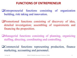 FUNCTIONS OF ENTREPRENEUR
13-Sep-18 MOHIT SENGER (Assistant Professor, COER) 6
Entrepreneurial functions consisting of organization
building, risk taking and innovation.
Promotional functions consisting of discovery of idea,
detailed investigation; assembling of requirements and
financing the proposition.
Managerial functions consisting of planning, organizing
staffing, directing, coordinating and controlling.
Commercial functions representing production, finance
marketing, accounting and personnel.
 
