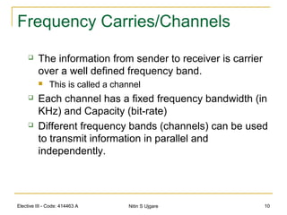 Elective III - Code: 414463 A Nitin S Ujgare 10
Frequency Carries/Channels
 The information from sender to receiver is carrier
over a well defined frequency band.
 This is called a channel
 Each channel has a fixed frequency bandwidth (in
KHz) and Capacity (bit-rate)
 Different frequency bands (channels) can be used
to transmit information in parallel and
independently.
 