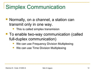 Elective III - Code: 414463 A Nitin S Ujgare 12
Simplex Communication
 Normally, on a channel, a station can
transmit only in one way.
 This is called simplex transmision
 To enable two-way communication (called
full-duplex communication)
 We can use Frequency Division Multiplexing
 We can use Time Division Multiplexing
 