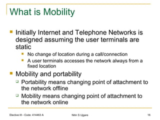 Elective III - Code: 414463 A Nitin S Ujgare 16
What is Mobility
 Initially Internet and Telephone Networks is
designed assuming the user terminals are
static
 No change of location during a call/connection
 A user terminals accesses the network always from a
fixed location
 Mobility and portability
 Portability means changing point of attachment to
the network offline
 Mobility means changing point of attachment to
the network online
 