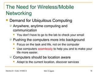 Elective III - Code: 414463 A Nitin S Ujgare 18
The Need for Wireless/Mobile
Networking
 Demand for Ubiquitous Computing
 Anywhere, anytime computing and
communication
 You don’t have to go to the lab to check your email
 Pushing the computers more into background
 Focus on the task and life, not on the computer
 Use computers seamlessly to help you and to make your
life more easier.
 Computers should be location aware
 Adapt to the current location, discover services
 