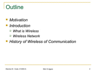 Elective III - Code: 414463 A Nitin S Ujgare 2
Outline
 Motivation
 Introduction
 What is Wireless
 Wireless Network
 History of Wireless of Communication
 