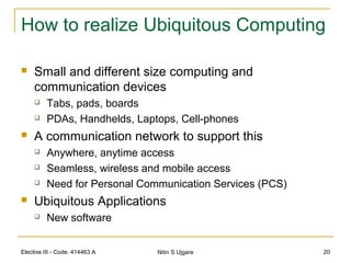 Elective III - Code: 414463 A Nitin S Ujgare 20
How to realize Ubiquitous Computing
 Small and different size computing and
communication devices
 Tabs, pads, boards
 PDAs, Handhelds, Laptops, Cell-phones
 A communication network to support this
 Anywhere, anytime access
 Seamless, wireless and mobile access
 Need for Personal Communication Services (PCS)
 Ubiquitous Applications
 New software
 