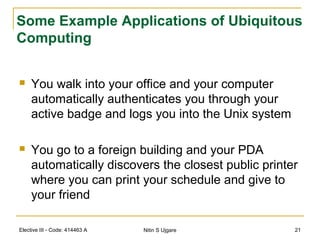 Elective III - Code: 414463 A Nitin S Ujgare 21
Some Example Applications of Ubiquitous
Computing
 You walk into your office and your computer
automatically authenticates you through your
active badge and logs you into the Unix system
 You go to a foreign building and your PDA
automatically discovers the closest public printer
where you can print your schedule and give to
your friend
 