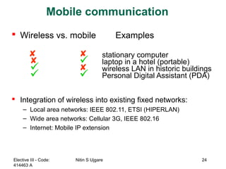 Mobile communication
 Wireless vs. mobile Examples
  stationary computer
  laptop in a hotel (portable)
  wireless LAN in historic buildings
  Personal Digital Assistant (PDA)
 Integration of wireless into existing fixed networks:
– Local area networks: IEEE 802.11, ETSI (HIPERLAN)
– Wide area networks: Cellular 3G, IEEE 802.16
– Internet: Mobile IP extension
Elective III - Code:
414463 A
Nitin S Ujgare 24
 