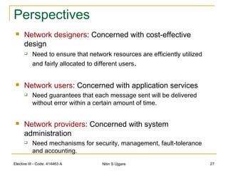 Elective III - Code: 414463 A Nitin S Ujgare 27
Perspectives
 Network designers: Concerned with cost-effective
design
 Need to ensure that network resources are efficiently utilized
and fairly allocated to different users.
 Network users: Concerned with application services
 Need guarantees that each message sent will be delivered
without error within a certain amount of time.
 Network providers: Concerned with system
administration
 Need mechanisms for security, management, fault-tolerance
and accounting.
 