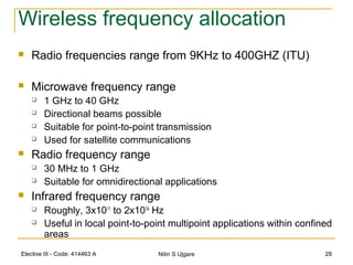 Elective III - Code: 414463 A Nitin S Ujgare 28
Wireless frequency allocation
 Radio frequencies range from 9KHz to 400GHZ (ITU)
 Microwave frequency range
 1 GHz to 40 GHz
 Directional beams possible
 Suitable for point-to-point transmission
 Used for satellite communications
 Radio frequency range
 30 MHz to 1 GHz
 Suitable for omnidirectional applications
 Infrared frequency range
 Roughly, 3x1011
to 2x1014
Hz
 Useful in local point-to-point multipoint applications within confined
areas
 