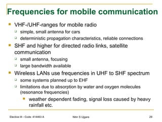 Elective III - Code: 414463 A Nitin S Ujgare 29
Frequencies for mobile communication
 VHF-/UHF-ranges for mobile radio
 simple, small antenna for cars
 deterministic propagation characteristics, reliable connections
 SHF and higher for directed radio links, satellite
communication
 small antenna, focusing
 large bandwidth available
 Wireless LANs use frequencies in UHF to SHF spectrum
 some systems planned up to EHF
 limitations due to absorption by water and oxygen molecules
(resonance frequencies)
 weather dependent fading, signal loss caused by heavy
rainfall etc.
 