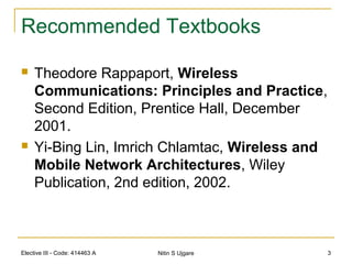 Elective III - Code: 414463 A Nitin S Ujgare 3
Recommended Textbooks
 Theodore Rappaport, Wireless
Communications: Principles and Practice,
Second Edition, Prentice Hall, December
2001.
 Yi-Bing Lin, Imrich Chlamtac, Wireless and
Mobile Network Architectures, Wiley
Publication, 2nd edition, 2002.
 