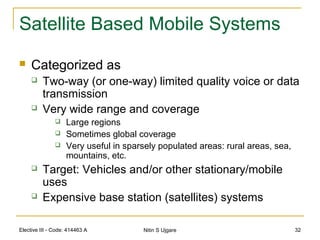 Elective III - Code: 414463 A Nitin S Ujgare 32
Satellite Based Mobile Systems
 Categorized as
 Two-way (or one-way) limited quality voice or data
transmission
 Very wide range and coverage
 Large regions
 Sometimes global coverage
 Very useful in sparsely populated areas: rural areas, sea,
mountains, etc.
 Target: Vehicles and/or other stationary/mobile
uses
 Expensive base station (satellites) systems
 
