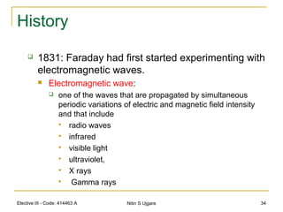 Elective III - Code: 414463 A Nitin S Ujgare 34
History
 1831: Faraday had first started experimenting with
electromagnetic waves.
 Electromagnetic wave:
 one of the waves that are propagated by simultaneous
periodic variations of electric and magnetic field intensity
and that include
 radio waves
 infrared
 visible light
 ultraviolet,
 X rays
 Gamma rays
 
