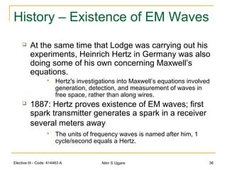 Elective III - Code: 414463 A Nitin S Ujgare 36
History – Existence of EM Waves
 At the same time that Lodge was carrying out his
experiments, Heinrich Hertz in Germany was also
doing some of his own concerning Maxwell’s
equations.
 Hertz's investigations into Maxwell’s equations involved
generation, detection, and measurement of waves in
free space, rather than along wires.
 1887: Hertz proves existence of EM waves; first
spark transmitter generates a spark in a receiver
several meters away
 The units of frequency waves is named after him, 1
cycle/second equals a Hertz.
 