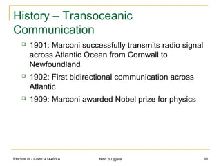 Elective III - Code: 414463 A Nitin S Ujgare 38
History – Transoceanic
Communication
 1901: Marconi successfully transmits radio signal
across Atlantic Ocean from Cornwall to
Newfoundland
 1902: First bidirectional communication across
Atlantic
 1909: Marconi awarded Nobel prize for physics
 
