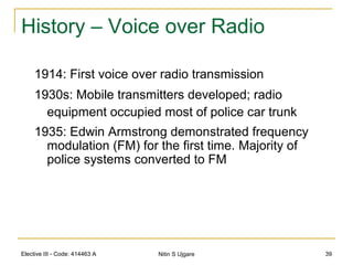 Elective III - Code: 414463 A Nitin S Ujgare 39
History – Voice over Radio
1914: First voice over radio transmission
1930s: Mobile transmitters developed; radio
equipment occupied most of police car trunk
1935: Edwin Armstrong demonstrated frequency
modulation (FM) for the first time. Majority of
police systems converted to FM
 