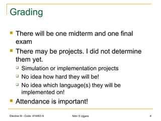 Elective III - Code: 414463 A Nitin S Ujgare 4
Grading
 There will be one midterm and one final
exam
 There may be projects. I did not determine
them yet.
 Simulation or implementation projects
 No idea how hard they will be!
 No idea which language(s) they will be
implemented on!
 Attendance is important!
 