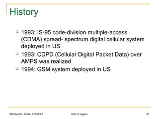 Elective III - Code: 414463 A Nitin S Ujgare 41
History
 1993: IS-95 code-division multiple-access
(CDMA) spread- spectrum digital cellular system
deployed in US
 1993: CDPD (Cellular Digital Packet Data) over
AMPS was realized
 1994: GSM system deployed in US
 