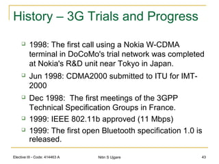 Elective III - Code: 414463 A Nitin S Ujgare 43
History – 3G Trials and Progress
 1998: The first call using a Nokia W-CDMA
terminal in DoCoMo's trial network was completed
at Nokia's R&D unit near Tokyo in Japan.
 Jun 1998: CDMA2000 submitted to ITU for IMT-
2000
 Dec 1998: The first meetings of the 3GPP
Technical Specification Groups in France.
 1999: IEEE 802.11b approved (11 Mbps)
 1999: The first open Bluetooth specification 1.0 is
released.
 