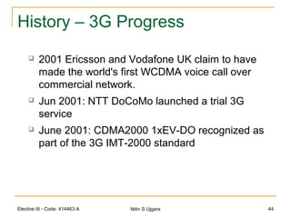 Elective III - Code: 414463 A Nitin S Ujgare 44
History – 3G Progress
 2001 Ericsson and Vodafone UK claim to have
made the world's first WCDMA voice call over
commercial network.
 Jun 2001: NTT DoCoMo launched a trial 3G
service
 June 2001: CDMA2000 1xEV-DO recognized as
part of the 3G IMT-2000 standard
 