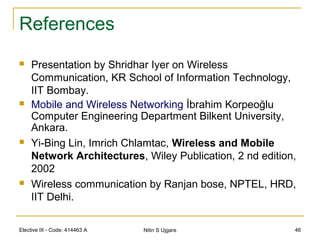 References
 Presentation by Shridhar Iyer on Wireless
Communication, KR School of Information Technology,
IIT Bombay.
 Mobile and Wireless Networking İbrahim Korpeoğlu
Computer Engineering Department Bilkent University,
Ankara.
 Yi-Bing Lin, Imrich Chlamtac, Wireless and Mobile
Network Architectures, Wiley Publication, 2 nd edition,
2002
 Wireless communication by Ranjan bose, NPTEL, HRD,
IIT Delhi.
Elective III - Code: 414463 A Nitin S Ujgare 46
 