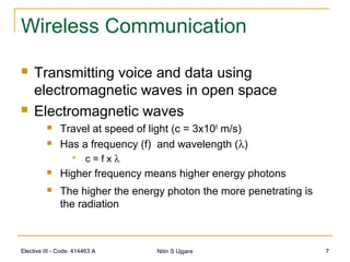 Elective III - Code: 414463 A Nitin S Ujgare 7
Wireless Communication
 Transmitting voice and data using
electromagnetic waves in open space
 Electromagnetic waves
 Travel at speed of light (c = 3x108
m/s)
 Has a frequency (f) and wavelength (λ)
 c = f x λ
 Higher frequency means higher energy photons
 The higher the energy photon the more penetrating is
the radiation
 