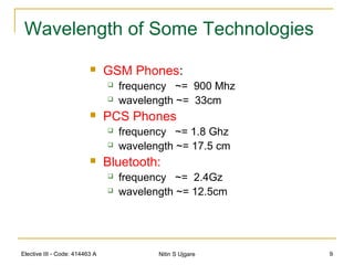 Elective III - Code: 414463 A Nitin S Ujgare 9
Wavelength of Some Technologies
 GSM Phones:
 frequency ~= 900 Mhz
 wavelength ~= 33cm
 PCS Phones
 frequency ~= 1.8 Ghz
 wavelength ~= 17.5 cm
 Bluetooth:
 frequency ~= 2.4Gz
 wavelength ~= 12.5cm
 