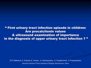 “ First urinary tract infection episode in children:
Are procalcitonin values
& ultrasound examination of importance
in the diagnosis of upper urinary tract infection ? ”
S.P. Deftereos, A. Kotoula, E. Vranou, A. Zisimopoulos, A. Chadjimichail, P. Prassopoulos
Democritus University of Thrace, Department of Radiology, Alexandroupolis, Greece
 