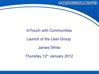 InTouch with Communities Launch of the User Group  James White Thursday 12 th  January 2012 