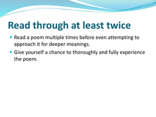 Read through at least twice
 Read a poem multiple times before even attempting to
approach it for deeper meanings.
 Give yourself a chance to thoroughly and fully experience
the poem.
 
