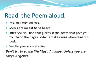 Read the Poem aloud.
 Yes. You must do this.
 Poems are meant to be heard.
 Often you will find that places in the poem that gave you
trouble on the page suddenly make sense when read out
loud.
 Read in your normal voice.
Don’t try to sound like Maya Angelou. Unless you are
Maya Angelou.
 