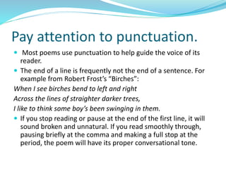 Pay attention to punctuation.
 Most poems use punctuation to help guide the voice of its
reader.
 The end of a line is frequently not the end of a sentence. For
example from Robert Frost’s “Birches”:
When I see birches bend to left and right
Across the lines of straighter darker trees,
I like to think some boy’s been swinging in them.
 If you stop reading or pause at the end of the first line, it will
sound broken and unnatural. If you read smoothly through,
pausing briefly at the comma and making a full stop at the
period, the poem will have its proper conversational tone.
 