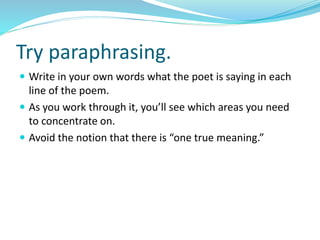 Try paraphrasing.
 Write in your own words what the poet is saying in each
line of the poem.
 As you work through it, you’ll see which areas you need
to concentrate on.
 Avoid the notion that there is “one true meaning.”
 