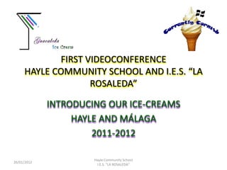 FIRST VIDEOCONFERENCE
     HAYLE COMMUNITY SCHOOL AND I.E.S. “LA
                   ROSALEDA”

             INTRODUCING OUR ICE-CREAMS
                  HAYLE AND MÁLAGA
                      2011-2012

                      Hayle Community School
26/01/2012
                       I.E.S. "LA ROSALEDA"
 