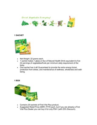 1 SACHET




  •   Net Weight: 22 grams each.
  •   1 sachet makes 1 glass or 8oz of Natural Health Drink equivalent to five
      (5) servings of vegetables/fruits per minimum daily requirement of the
      body.
  •   One sachet has it all! Guaranteed to provide the extra energy boost,
      protection from stress, and maintenance of wellness, wholeness and well-
      being.



1 BOX




  •   Contains 20 sachets of First Vita Plus product.
  •   Suggested Retail Price (SRP): P770 each, but if you are already a First
      Vita Plus Dealer you can buy it for only P641 (with 25% Discount).
 