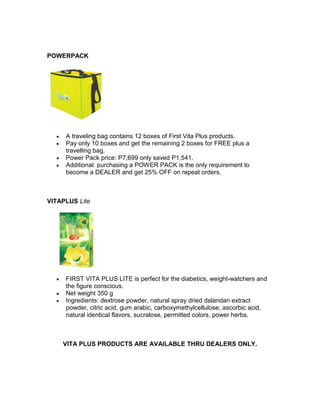 POWERPACK




  •   A traveling bag contains 12 boxes of First Vita Plus products.
  •   Pay only 10 boxes and get the remaining 2 boxes for FREE plus a
      travelling bag.
  •   Power Pack price: P7,699 only saved P1,541.
  •   Additional: purchasing a POWER PACK is the only requirement to
      become a DEALER and get 25% OFF on repeat orders.



VITAPLUS Lite




  •   FIRST VITA PLUS LITE is perfect for the diabetics, weight-watchers and
      the figure conscious.
  •   Net weight 350 g
  •   Ingredients: dextrose powder, natural spray dried dalandan extract
      powder, citric acid, gum arabic, carboxymethylcellulose, ascorbic acid,
      natural identical flavors, sucralose, permitted colors, power herbs.



      VITA PLUS PRODUCTS ARE AVAILABLE THRU DEALERS ONLY.
 
