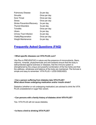 Pulmonary Disease             2x per day
Sinusitis                     Once per day
Sore Throat                   Once per day
Stress                        Once per day
Stroke Prevention/Recovery    3x per day
Thyroid Disorders             3x per day
Tonsilitis                    Once per day
Ulcers                        2x per day
Urinary Tract Infection       2x per day
Vitality/Rejuvenation         Once per day
Weight Maintenance            2x per day



Frequently Asked Questions (FAQ)


• What specific diseases can VITA PLUS cure?

Vita Plus is PREVENTIVE in nature and the presence of micronutrients, fibers,
vitamins, minerals, phytochemicals and anti-oxidants ensure that the body is
well-protected against sickness or diseases, that the immune system is
strengthened by the unique and powerful combination of the five herbs and that
the wellness, wholeness and balance of the body are maintained. The formula is
simple and easy to remember: VITA PLUS = LESS DISEASES.



• Can a person suffering from diabetes take VITA PLUS?
What about those undergoing medication and/or insulin shots?

Diabetics (whether or not undergoing medication) are advised to drink the VITA
PLUS unsweetened or sugar free variant.



• Can persons with a family history of diabetes drink VITA PLUS?

Yes. VITA PLUS will not cause diabetes.



• Is there a limit to drinking VITA PLUS?
 