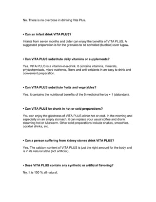 No. There is no overdose in drinking Vita Plus.



• Can an infant drink VITA PLUS?

Infants from seven months and older can enjoy the benefits of VITA PLUS. A
suggested preparation is for the granules to be sprinkled (budbod) over lugaw.



• Can VITA PLUS substitute daily vitamins or supplements?

Yes. VITA PLUS is a vitamin-in-a-drink. It contains vitamins, minerals,
phytochemicals, micro-nutrients, fibers and anti-oxidants in an easy to drink and
convenient preparation.



• Can VITA PLUS substitute fruits and vegetables?

Yes. It contains the nutritional benefits of the 5 medicinal herbs + 1 (dalandan).



• Can VITA PLUS be drunk in hot or cold preparations?

You can enjoy the goodness of VITA PLUS either hot or cold. In the morning and
especially on an empty stomach, it can replace your usual coffee and drank
steaming hot or lukewarm. Other cold preparations include shakes, smoothies,
cocktail drinks, etc.



• Can a person suffering from kidney stones drink VITA PLUS?

Yes. The calcium content of VITA PLUS is just the right amount for the body and
is in its natural state (not artificial).



• Does VITA PLUS contain any synthetic or artificial flavoring?

No. It is 100 % all natural.
 